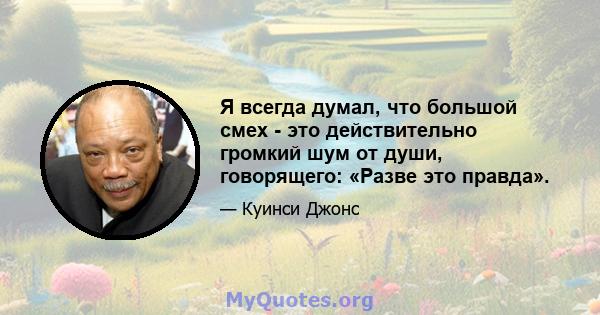 Я всегда думал, что большой смех - это действительно громкий шум от души, говорящего: «Разве это правда».