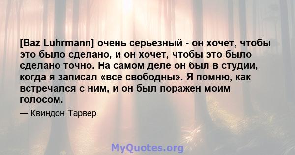 [Baz Luhrmann] очень серьезный - он хочет, чтобы это было сделано, и он хочет, чтобы это было сделано точно. На самом деле он был в студии, когда я записал «все свободны». Я помню, как встречался с ним, и он был поражен 