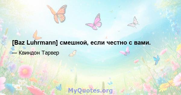 [Baz Luhrmann] смешной, если честно с вами.