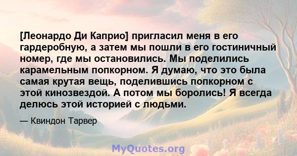 [Леонардо Ди Каприо] пригласил меня в его гардеробную, а затем мы пошли в его гостиничный номер, где мы остановились. Мы поделились карамельным попкорном. Я думаю, что это была самая крутая вещь, поделившись попкорном с 