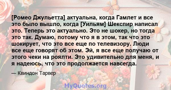 [Ромео Джульетта] актуальна, когда Гамлет и все это было вышло, когда [Уильям] Шекспир написал это. Теперь это актуально. Это не шокер, но тогда это так. Думаю, потому что я в этом, так что это шокирует, что это все еще 