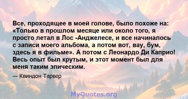 Все, проходящее в моей голове, было похоже на: «Только в прошлом месяце или около того, я просто летал в Лос -Анджелесе, и все начиналось с записи моего альбома, а потом вот, вау, бум, здесь я в фильме». А потом с