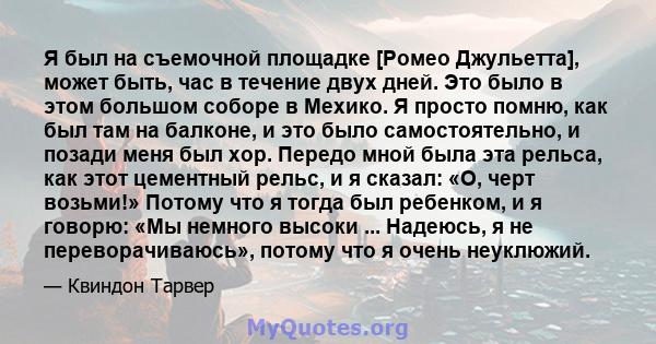 Я был на съемочной площадке [Ромео Джульетта], может быть, час в течение двух дней. Это было в этом большом соборе в Мехико. Я просто помню, как был там на балконе, и это было самостоятельно, и позади меня был хор.