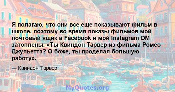 Я полагаю, что они все еще показывают фильм в школе, поэтому во время показы фильмов мой почтовый ящик в Facebook и мой Instagram DM затоплены. «Ты Квиндон Тарвер из фильма Ромео Джульетта? О боже, ты проделал большую