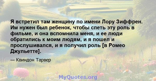 Я встретил там женщину по имени Лору Зиффрен. Им нужен был ребенок, чтобы спеть эту роль в фильме, и она вспомнила меня, и ее люди обратились к моим людям, и я пошел и прослушивался, и я получил роль [в Ромео Джульетте].