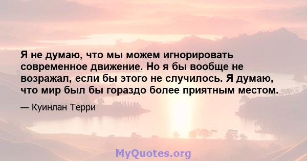 Я не думаю, что мы можем игнорировать современное движение. Но я бы вообще не возражал, если бы этого не случилось. Я думаю, что мир был бы гораздо более приятным местом.