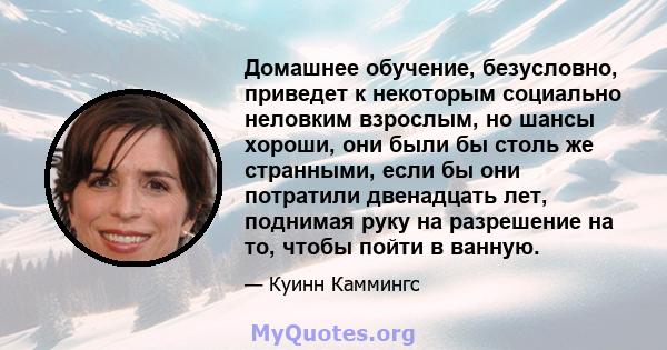 Домашнее обучение, безусловно, приведет к некоторым социально неловким взрослым, но шансы хороши, они были бы столь же странными, если бы они потратили двенадцать лет, поднимая руку на разрешение на то, чтобы пойти в