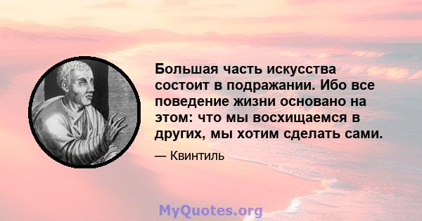 Большая часть искусства состоит в подражании. Ибо все поведение жизни основано на этом: что мы восхищаемся в других, мы хотим сделать сами.