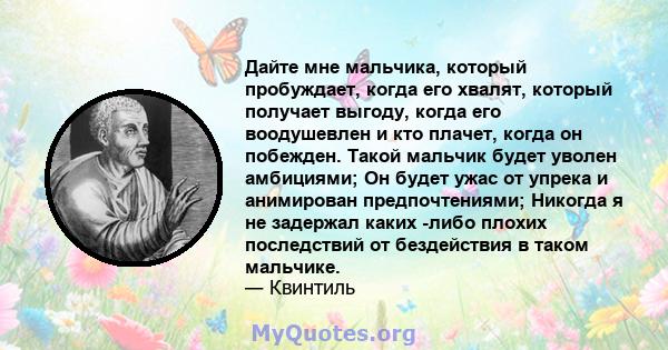 Дайте мне мальчика, который пробуждает, когда его хвалят, который получает выгоду, когда его воодушевлен и кто плачет, когда он побежден. Такой мальчик будет уволен амбициями; Он будет ужас от упрека и анимирован