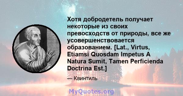 Хотя добродетель получает некоторые из своих превосходств от природы, все же усовершенствовается образованием. [Lat., Virtus, Etiamsi Quosdam Impetus A Natura Sumit, Tamen Perficienda Doctrina Est.]