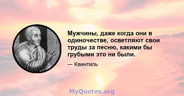 Мужчины, даже когда они в одиночестве, осветляют свои труды за песню, какими бы грубыми это ни были.