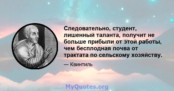 Следовательно, студент, лишенный таланта, получит не больше прибыли от этой работы, чем бесплодная почва от трактата по сельскому хозяйству.