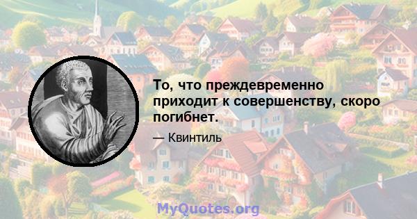 То, что преждевременно приходит к совершенству, скоро погибнет.