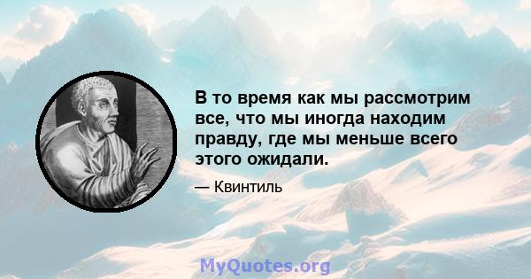 В то время как мы рассмотрим все, что мы иногда находим правду, где мы меньше всего этого ожидали.