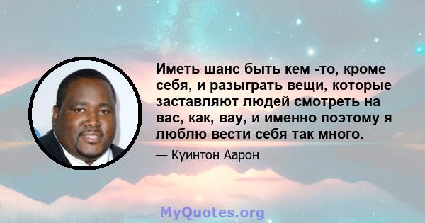 Иметь шанс быть кем -то, кроме себя, и разыграть вещи, которые заставляют людей смотреть на вас, как, вау, и именно поэтому я люблю вести себя так много.