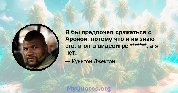 Я бы предпочел сражаться с Ароной, потому что я не знаю его, и он в видеоигре *******, а я нет.