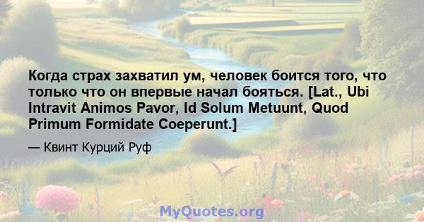 Когда страх захватил ум, человек боится того, что только что он впервые начал бояться. [Lat., Ubi Intravit Animos Pavor, Id Solum Metuunt, Quod Primum Formidate Coeperunt.]