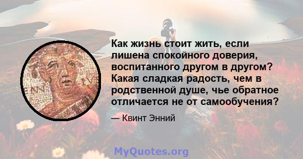 Как жизнь стоит жить, если лишена спокойного доверия, воспитанного другом в другом? Какая сладкая радость, чем в родственной душе, чье обратное отличается не от самообучения?