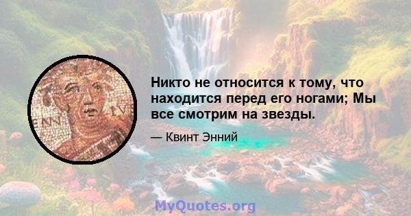 Никто не относится к тому, что находится перед его ногами; Мы все смотрим на звезды.