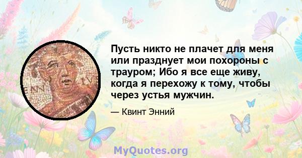 Пусть никто не плачет для меня или празднует мои похороны с трауром; Ибо я все еще живу, когда я перехожу к тому, чтобы через устья мужчин.