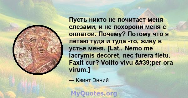 Пусть никто не почитает меня слезами, и не похорони меня с оплатой. Почему? Потому что я летаю туда и туда -то, живу в устье меня. [Lat., Nemo me lacrymis decoret, nec furera fletu. Faxit cur? Volito vivu 'per ora