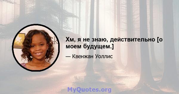 Хм, я не знаю, действительно [о моем будущем.]