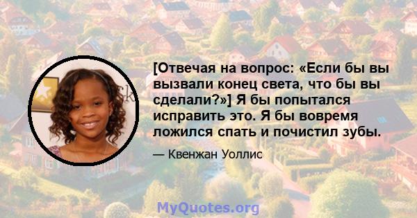 [Отвечая на вопрос: «Если бы вы вызвали конец света, что бы вы сделали?»] Я бы попытался исправить это. Я бы вовремя ложился спать и почистил зубы.