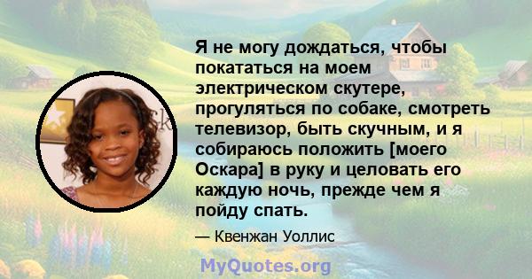 Я не могу дождаться, чтобы покататься на моем электрическом скутере, прогуляться по собаке, смотреть телевизор, быть скучным, и я собираюсь положить [моего Оскара] в руку и целовать его каждую ночь, прежде чем я пойду