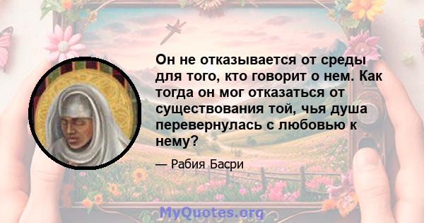 Он не отказывается от среды для того, кто говорит о нем. Как тогда он мог отказаться от существования той, чья душа перевернулась с любовью к нему?