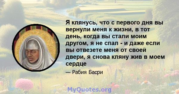 Я клянусь, что с первого дня вы вернули меня к жизни, в тот день, когда вы стали моим другом, я не спал - и даже если вы отвезете меня от своей двери, я снова кляну жив в моем сердце