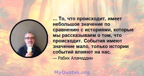 ... То, что происходит, имеет небольшое значение по сравнению с историями, которые мы рассказываем о том, что происходит. События имеют значение мало, только истории событий влияют на нас.