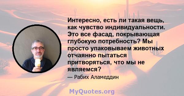 Интересно, есть ли такая вещь, как чувство индивидуальности. Это все фасад, покрывающая глубокую потребность? Мы просто упаковываем животных отчаянно пытаться притворяться, что мы не являемся?