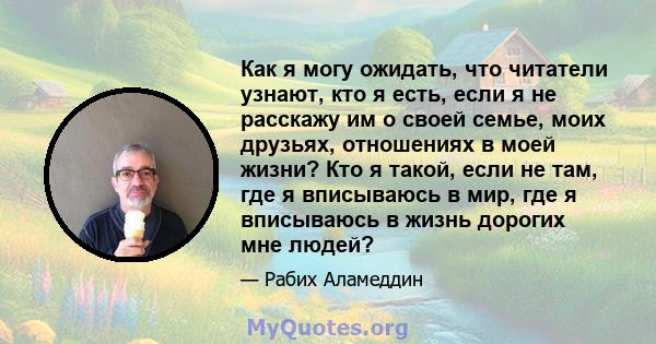 Как я могу ожидать, что читатели узнают, кто я есть, если я не расскажу им о своей семье, моих друзьях, отношениях в моей жизни? Кто я такой, если не там, где я вписываюсь в мир, где я вписываюсь в жизнь дорогих мне