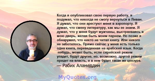 Когда я опубликовал свою первую работу, я подумал, что никогда не смогу вернуться в Ливан. Я думал, что они арестуют меня в аэропорту. Я думал, что смену литературу, как мы ее знаем. Я думал, что у меня будут мужчины,