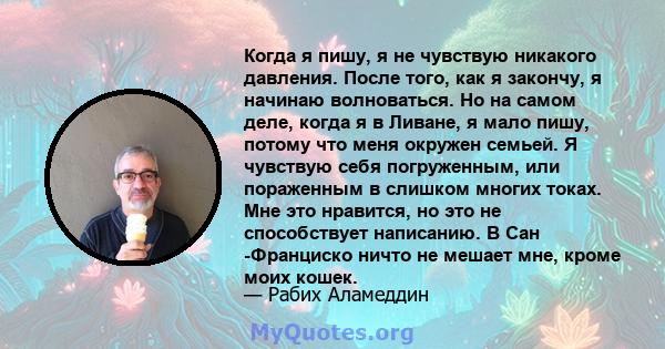 Когда я пишу, я не чувствую никакого давления. После того, как я закончу, я начинаю волноваться. Но на самом деле, когда я в Ливане, я мало пишу, потому что меня окружен семьей. Я чувствую себя погруженным, или