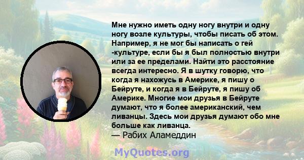 Мне нужно иметь одну ногу внутри и одну ногу возле культуры, чтобы писать об этом. Например, я не мог бы написать о гей -культуре, если бы я был полностью внутри или за ее пределами. Найти это расстояние всегда