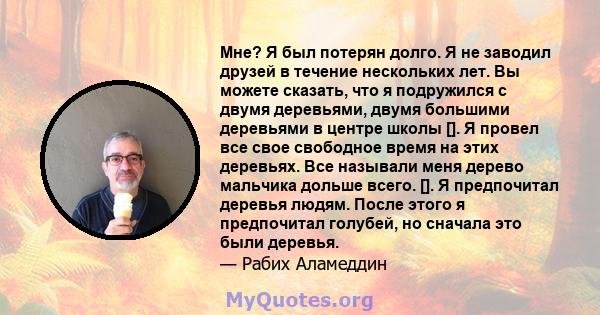 Мне? Я был потерян долго. Я не заводил друзей в течение нескольких лет. Вы можете сказать, что я подружился с двумя деревьями, двумя большими деревьями в центре школы []. Я провел все свое свободное время на этих