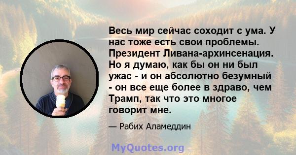 Весь мир сейчас соходит с ума. У нас тоже есть свои проблемы. Президент Ливана-архинсенация. Но я думаю, как бы он ни был ужас - и он абсолютно безумный - он все еще более в здраво, чем Трамп, так что это многое говорит 