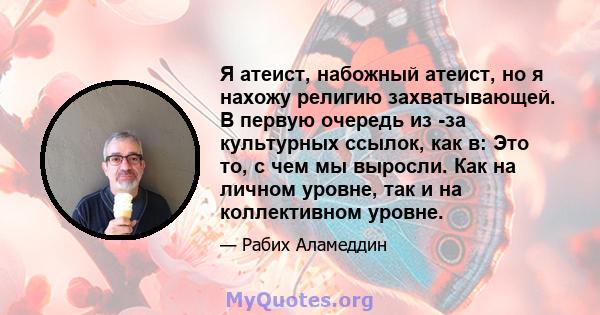 Я атеист, набожный атеист, но я нахожу религию захватывающей. В первую очередь из -за культурных ссылок, как в: Это то, с чем мы выросли. Как на личном уровне, так и на коллективном уровне.