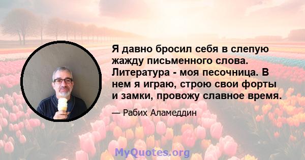 Я давно бросил себя в слепую жажду письменного слова. Литература - моя песочница. В нем я играю, строю свои форты и замки, провожу славное время.