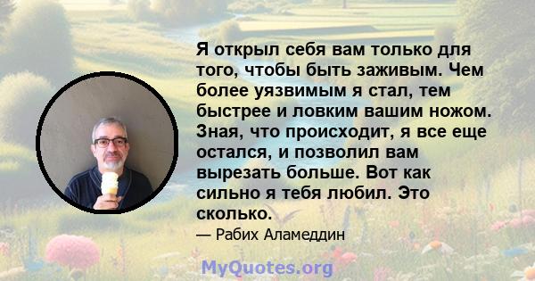 Я открыл себя вам только для того, чтобы быть заживым. Чем более уязвимым я стал, тем быстрее и ловким вашим ножом. Зная, что происходит, я все еще остался, и позволил вам вырезать больше. Вот как сильно я тебя любил.