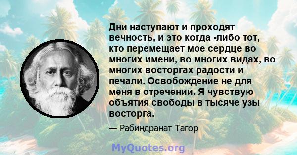 Дни наступают и проходят вечность, и это когда -либо тот, кто перемещает мое сердце во многих имени, во многих видах, во многих восторгах радости и печали. Освобождение не для меня в отречении. Я чувствую объятия