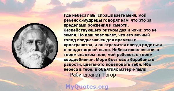 Где небеса? Вы спрашиваете меня, мой ребенок,-мудрецы говорят нам, что это за пределами рождения и смерти, бездействующего ритмом дня и ночи; это не земля. Но ваш поэт знает, что его вечный голод предназначен для