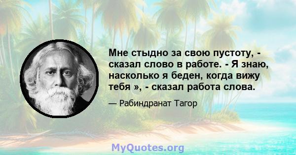 Мне стыдно за свою пустоту, - сказал слово в работе. - Я знаю, насколько я беден, когда вижу тебя », - сказал работа слова.