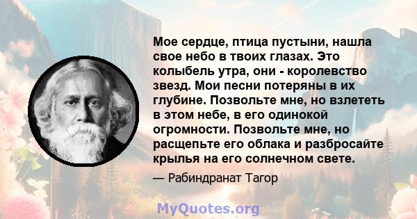 Мое сердце, птица пустыни, нашла свое небо в твоих глазах. Это колыбель утра, они - королевство звезд. Мои песни потеряны в их глубине. Позвольте мне, но взлететь в этом небе, в его одинокой огромности. Позвольте мне,