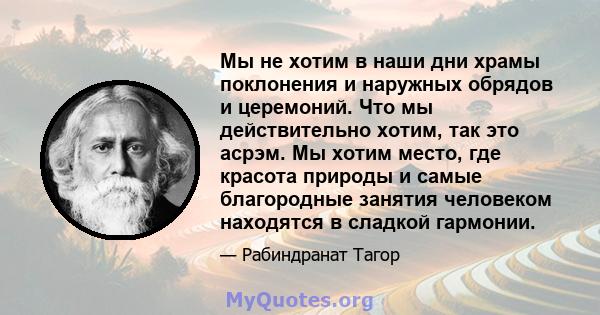 Мы не хотим в наши дни храмы поклонения и наружных обрядов и церемоний. Что мы действительно хотим, так это асрэм. Мы хотим место, где красота природы и самые благородные занятия человеком находятся в сладкой гармонии.