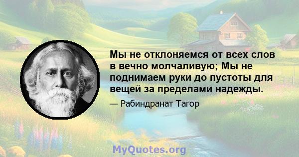 Мы не отклоняемся от всех слов в вечно молчаливую; Мы не поднимаем руки до пустоты для вещей за пределами надежды.