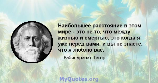 Наибольшее расстояние в этом мире - это не то, что между жизнью и смертью, это когда я уже перед вами, и вы не знаете, что я люблю вас.