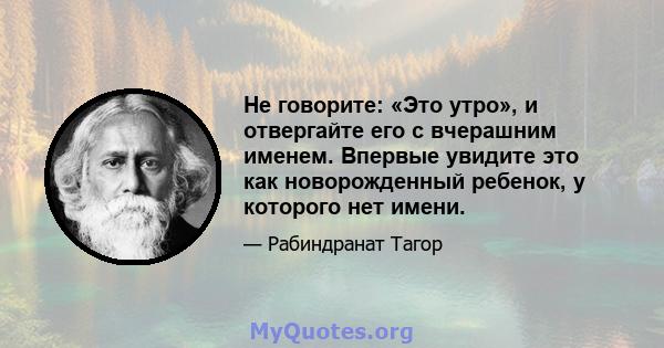 Не говорите: «Это утро», и отвергайте его с вчерашним именем. Впервые увидите это как новорожденный ребенок, у которого нет имени.