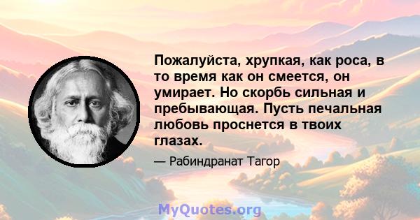 Пожалуйста, хрупкая, как роса, в то время как он смеется, он умирает. Но скорбь сильная и пребывающая. Пусть печальная любовь проснется в твоих глазах.